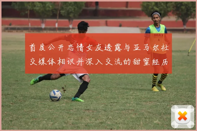 首度公开恋情女友透露与亚马尔社交媒体相识并深入交流的甜蜜经历
