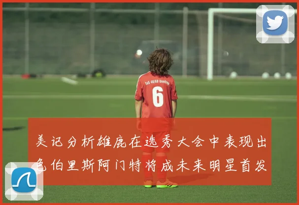 美记分析雄鹿在选秀大会中表现出色伯里斯阿门特将成未来明星首发