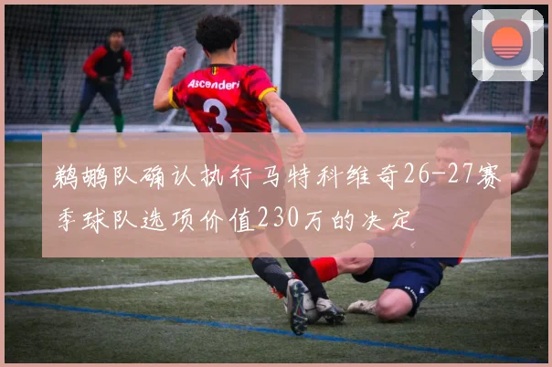 鹈鹕队确认执行马特科维奇26-27赛季球队选项价值230万的决定