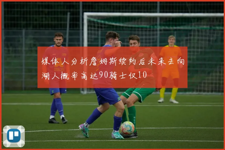 媒体人分析詹姆斯续约后未来去向湖人概率高达90骑士仅10