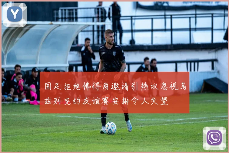国足拒绝佛得角邀请引热议忽视乌兹别克的友谊赛安排令人失望