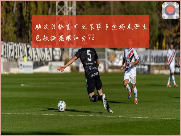 助攻贝林首开记录萨卡全场表现出色数据亮眼评分72