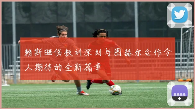 赖斯晒伤教训深刻与图赫尔合作令人期待的全新篇章