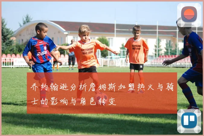 乔约翰逊分析詹姆斯加盟热火与骑士的影响与角色转变
