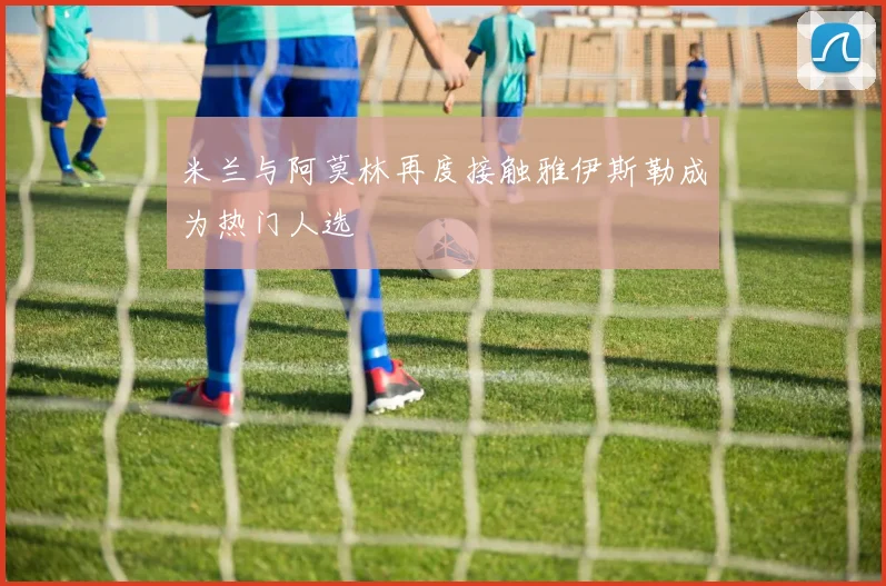 米兰与阿莫林再度接触雅伊斯勒成为热门人选