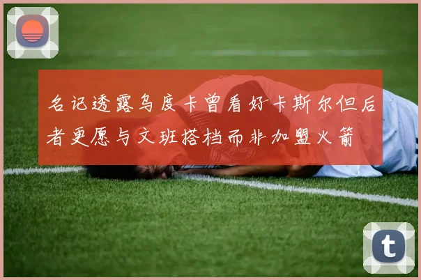 名记透露乌度卡曾看好卡斯尔但后者更愿与文班搭档而非加盟火箭