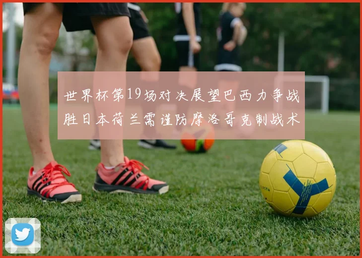 世界杯第19场对决展望巴西力争战胜日本荷兰需谨防摩洛哥克制战术