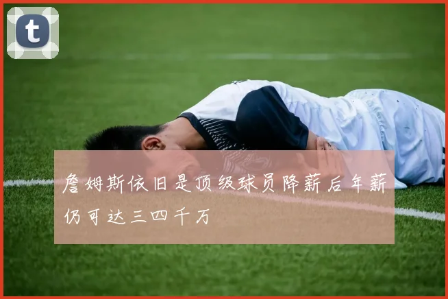 詹姆斯依旧是顶级球员降薪后年薪仍可达三四千万